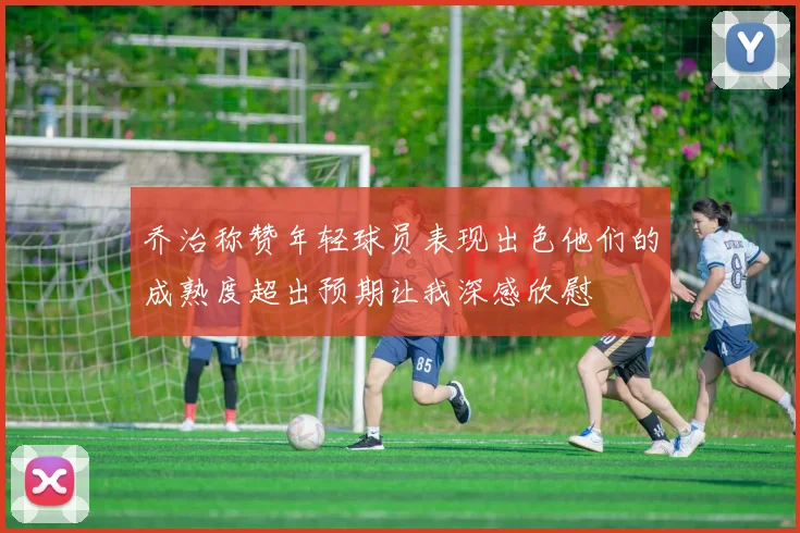 乔治称赞年轻球员表现出色他们的成熟度超出预期让我深感欣慰