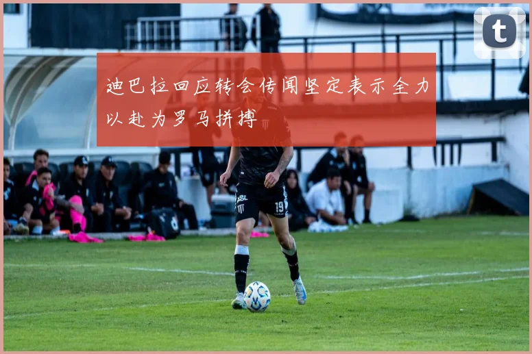 迪巴拉回应转会传闻坚定表示全力以赴为罗马拼搏