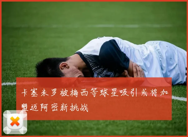 卡塞米罗被梅西等球星吸引或将加盟迈阿密新挑战