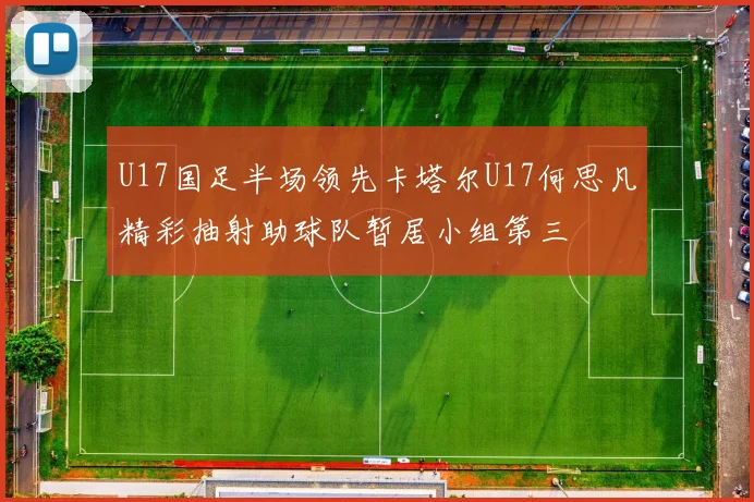 U17国足半场领先卡塔尔U17何思凡精彩抽射助球队暂居小组第三