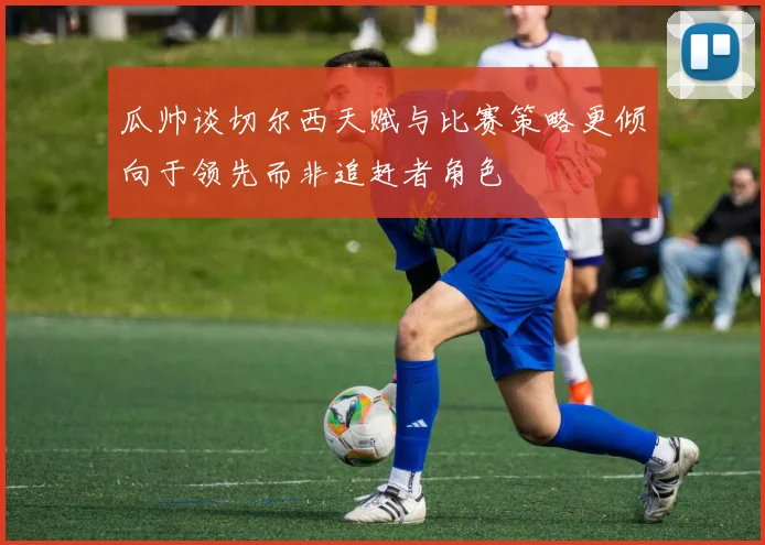 瓜帅谈切尔西天赋与比赛策略更倾向于领先而非追赶者角色