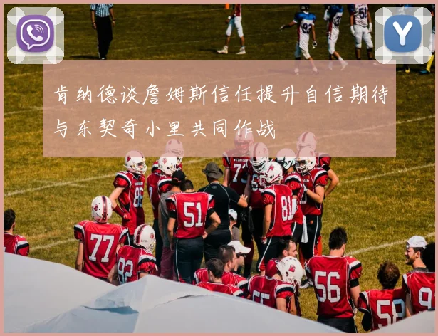 肯纳德谈詹姆斯信任提升自信期待与东契奇小里共同作战
