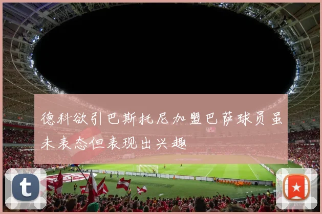 德科欲引巴斯托尼加盟巴萨球员虽未表态但表现出兴趣